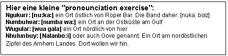 Textfeld: Hier eine kleine "pronounciation exercise":
Ngukurr: [nu:ka:] ein Ort stlich von Roper Bar. Die Band daher: [nuka: boiz]
Numbulwar: [numba wa:] ein Ort an der Ostkste am Gulf 
Wugular: [wua gala] ein Ort nrdlich von hier

Nhulunbuy: [Nalanbo:i] oder auch Gove genannt. Ein Ort am nordstlichen Zipfel des Arnhem Landes. Dort wollen wir hin. 
